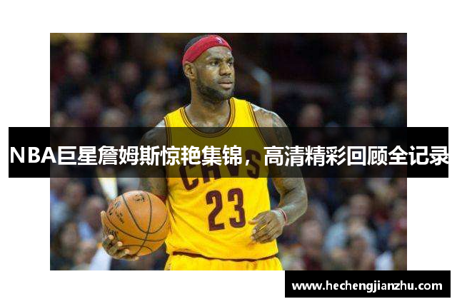NBA巨星詹姆斯驚艷集錦，高清精彩回顧全記錄